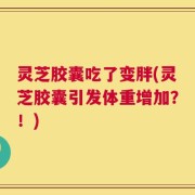 灵芝胶囊吃了变胖(灵芝胶囊引发体重增加？！)