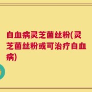 白血病灵芝菌丝粉(灵芝菌丝粉或可治疗白血病)