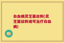 白血病灵芝菌丝粉(灵芝菌丝粉或可治疗白血病)
