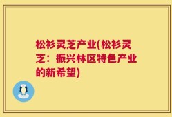 松衫灵芝产业(松衫灵芝：振兴林区特色产业的新希望)
