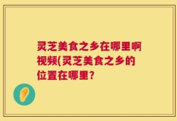 灵芝美食之乡在哪里啊视频(灵芝美食之乡的位置在哪里？