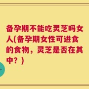 备孕期不能吃灵芝吗女人(备孕期女性可进食的食物，灵芝是否在其中？)