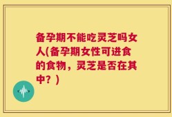 备孕期不能吃灵芝吗女人(备孕期女性可进食的食物，灵芝是否在其中？)