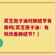 灵芝孢子油对肺结节有用吗(灵芝孢子油：有效改善肺结节？)