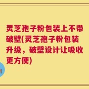 灵芝孢子粉包装上不带破壁(灵芝孢子粉包装升级，破壁设计让吸收更方便)