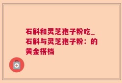 石斛和灵芝孢子粉吃_石斛与灵芝孢子粉：的黄金搭档