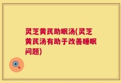 灵芝黄芪助眠汤(灵芝黄芪汤有助于改善睡眠问题)