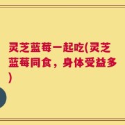 灵芝蓝莓一起吃(灵芝蓝莓同食，身体受益多)