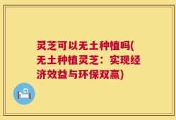 灵芝可以无土种植吗(无土种植灵芝：实现经济效益与环保双赢)