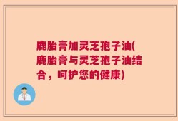 鹿胎膏加灵芝孢子油(鹿胎膏与灵芝孢子油结合，呵护您的健康)