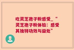 吃灵芝孢子粉感受_“灵芝孢子粉体验：感受其独特功效与益处”