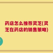 药店怎么推荐灵芝(灵芝在药店的销售策略)