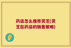 药店怎么推荐灵芝(灵芝在药店的销售策略)