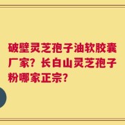 破壁灵芝孢子油软胶囊厂家？长白山灵芝孢子粉哪家正宗？