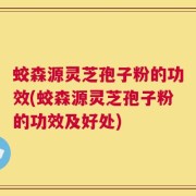 蛟森源灵芝孢子粉的功效(蛟森源灵芝孢子粉的功效及好处)