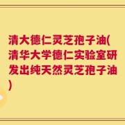 清大德仁灵芝孢子油(清华大学德仁实验室研发出纯天然灵芝孢子油)