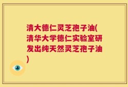 清大德仁灵芝孢子油(清华大学德仁实验室研发出纯天然灵芝孢子油)