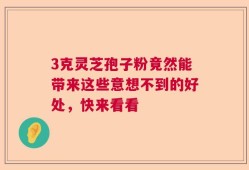 3克灵芝孢子粉竟然能带来这些意想不到的好处，快来看看