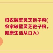 归农破壁灵芝孢子粉(农家破壁灵芝孢子粉，健康生活从口入)