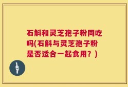 石斛和灵芝孢子粉同吃吗(石斛与灵芝孢子粉是否适合一起食用？)