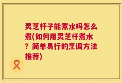 灵芝杆子能煮水吗怎么煮(如何用灵芝杆煮水？简单易行的烹调方法推荐)