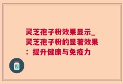 灵芝孢子粉效果显示_灵芝孢子粉的显著效果：提升健康与免疫力