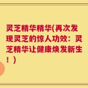 灵芝精华精华(再次发现灵芝的惊人功效：灵芝精华让健康焕发新生！)