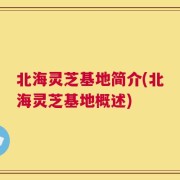 北海灵芝基地简介(北海灵芝基地概述)
