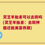 灵芝羊胎素可以去斑吗(灵芝羊胎素：去斑神器还能美容养颜)