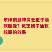 东绿南旦牌灵芝孢子油软胶囊？灵芝孢子油软胶囊的效果