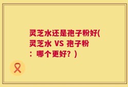 灵芝水还是孢子粉好(灵芝水 VS 孢子粉：哪个更好？)