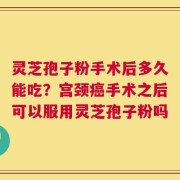 灵芝孢子粉手术后多久能吃？宫颈癌手术之后可以服用灵芝孢子粉吗