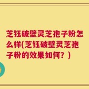 芝钰破壁灵芝孢子粉怎么样(芝钰破壁灵芝孢子粉的效果如何？)