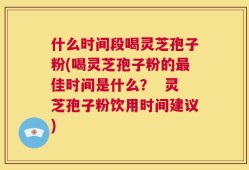 什么时间段喝灵芝孢子粉(喝灵芝孢子粉的最佳时间是什么？  灵芝孢子粉饮用时间建议)