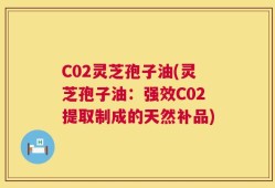 C02灵芝孢子油(灵芝孢子油：强效C02提取制成的天然补品)