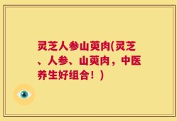 灵芝人参山萸肉(灵芝、人参、山萸肉，中医养生好组合！)