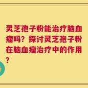 灵芝孢子粉能治疗脑血瘤吗？探讨灵芝孢子粉在脑血瘤治疗中的作用？