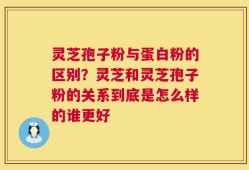 灵芝孢子粉与蛋白粉的区别？灵芝和灵芝孢子粉的关系到底是怎么样的谁更好