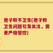孢子粉不卫生(孢子粉卫生问题引发关注，需更严格管控)