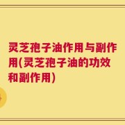 灵芝孢子油作用与副作用(灵芝孢子油的功效和副作用)