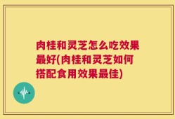 肉桂和灵芝怎么吃效果最好(肉桂和灵芝如何搭配食用效果最佳)