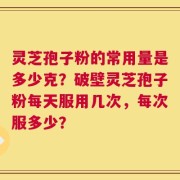 灵芝孢子粉的常用量是多少克？破壁灵芝孢子粉每天服用几次，每次服多少？