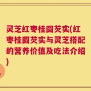 灵芝红枣桂圆芡实(红枣桂圆芡实与灵芝搭配的营养价值及吃法介绍)