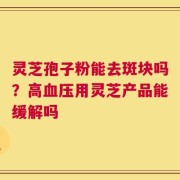 灵芝孢子粉能去斑块吗？高血压用灵芝产品能缓解吗