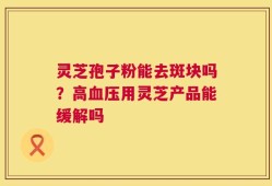 灵芝孢子粉能去斑块吗？高血压用灵芝产品能缓解吗