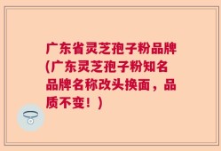 广东省灵芝孢子粉品牌(广东灵芝孢子粉知名品牌名称改头换面，品质不变！)