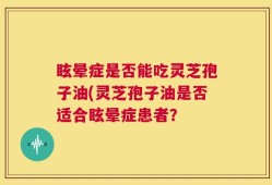 眩晕症是否能吃灵芝孢子油(灵芝孢子油是否适合眩晕症患者？