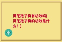 灵芝孢子粉有功效吗(灵芝孢子粉的功效是什么？)