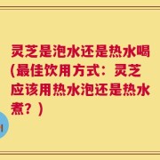 灵芝是泡水还是热水喝(最佳饮用方式：灵芝应该用热水泡还是热水煮？)