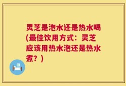 灵芝是泡水还是热水喝(最佳饮用方式：灵芝应该用热水泡还是热水煮？)